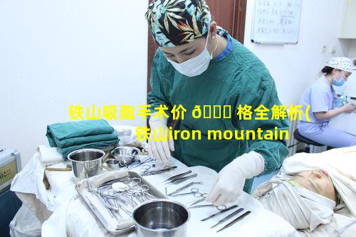 铁山吸脂手术价 🐕 格全解析(铁山iron mountain)